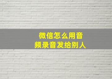 微信怎么用音频录音发给别人