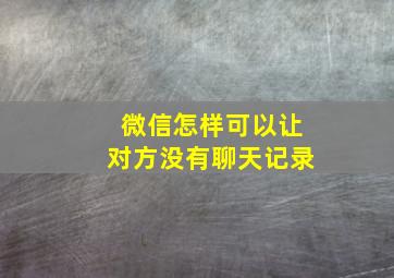 微信怎样可以让对方没有聊天记录