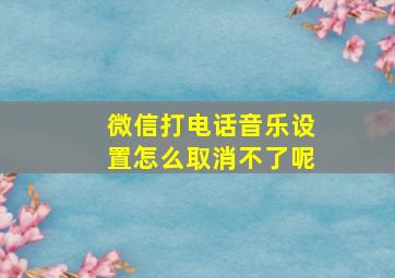 微信打电话音乐设置怎么取消不了呢