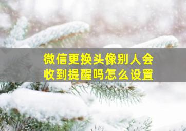 微信更换头像别人会收到提醒吗怎么设置