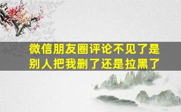 微信朋友圈评论不见了是别人把我删了还是拉黑了