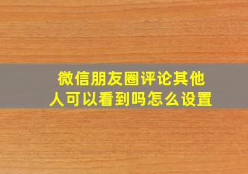 微信朋友圈评论其他人可以看到吗怎么设置