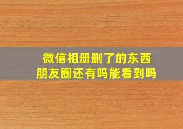 微信相册删了的东西朋友圈还有吗能看到吗