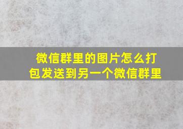 微信群里的图片怎么打包发送到另一个微信群里