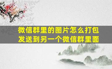 微信群里的图片怎么打包发送到另一个微信群里面