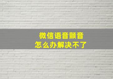 微信语音颤音怎么办解决不了