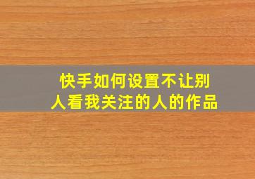 快手如何设置不让别人看我关注的人的作品