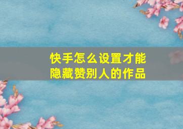 快手怎么设置才能隐藏赞别人的作品