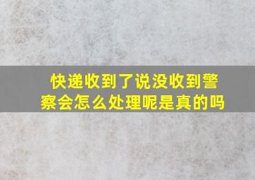 快递收到了说没收到警察会怎么处理呢是真的吗