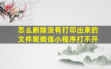 怎么删除没有打印出来的文件呢微信小程序打不开