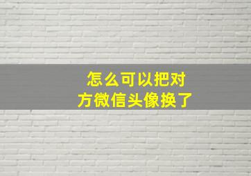 怎么可以把对方微信头像换了