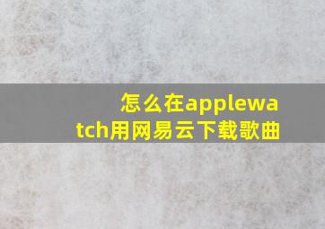 怎么在applewatch用网易云下载歌曲