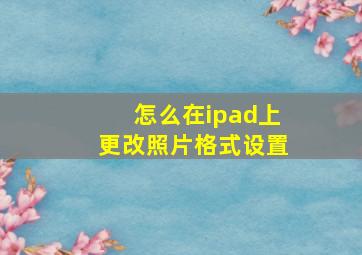 怎么在ipad上更改照片格式设置