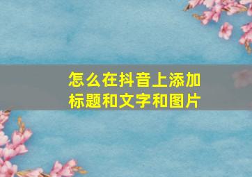 怎么在抖音上添加标题和文字和图片