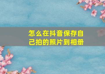 怎么在抖音保存自己拍的照片到相册