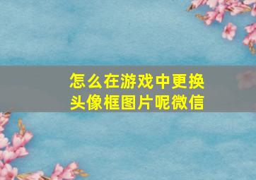 怎么在游戏中更换头像框图片呢微信