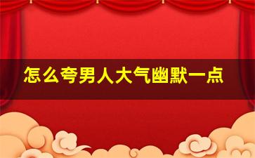 怎么夸男人大气幽默一点