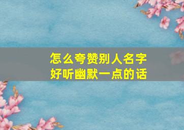 怎么夸赞别人名字好听幽默一点的话