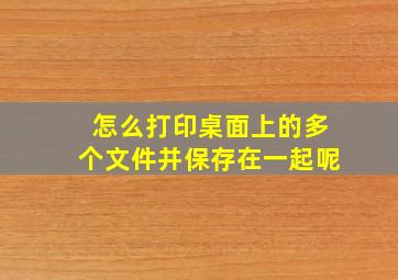 怎么打印桌面上的多个文件并保存在一起呢