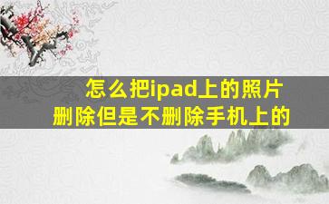 怎么把ipad上的照片删除但是不删除手机上的