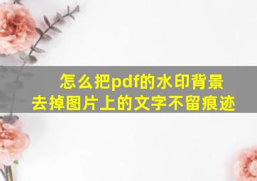 怎么把pdf的水印背景去掉图片上的文字不留痕迹