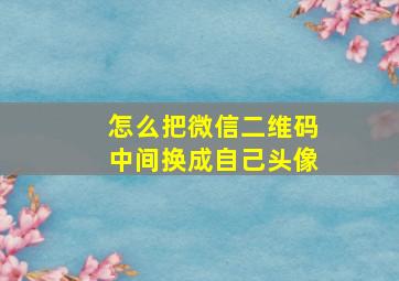 怎么把微信二维码中间换成自己头像