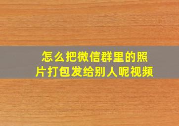 怎么把微信群里的照片打包发给别人呢视频