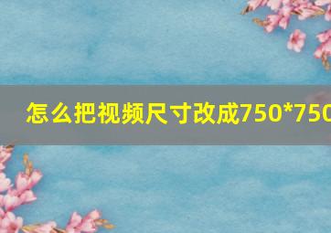 怎么把视频尺寸改成750*750