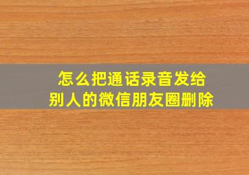 怎么把通话录音发给别人的微信朋友圈删除