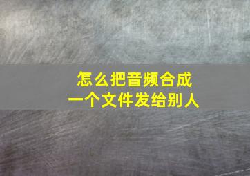 怎么把音频合成一个文件发给别人