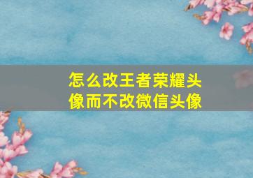 怎么改王者荣耀头像而不改微信头像