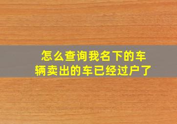 怎么查询我名下的车辆卖出的车已经过户了