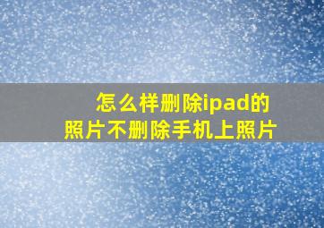 怎么样删除ipad的照片不删除手机上照片