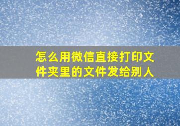 怎么用微信直接打印文件夹里的文件发给别人