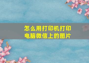 怎么用打印机打印电脑微信上的图片