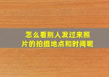 怎么看别人发过来照片的拍摄地点和时间呢