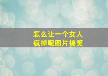 怎么让一个女人疯掉呢图片搞笑