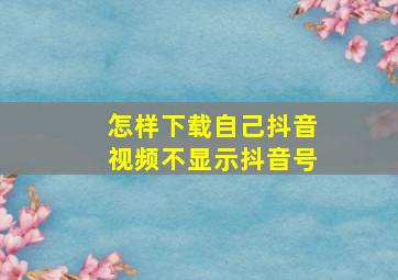 怎样下载自己抖音视频不显示抖音号