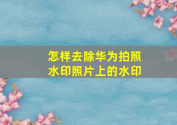 怎样去除华为拍照水印照片上的水印