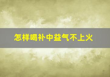 怎样喝补中益气不上火