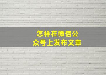 怎样在微信公众号上发布文章