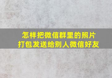 怎样把微信群里的照片打包发送给别人微信好友