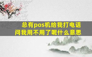 总有pos机给我打电话问我用不用了呢什么意思