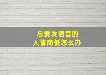 总爱发语音的人情商低怎么办