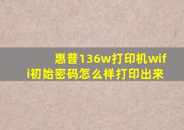 惠普136w打印机wifi初始密码怎么样打印出来