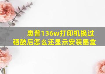 惠普136w打印机换过硒鼓后怎么还显示安装墨盒