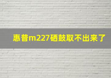 惠普m227硒鼓取不出来了