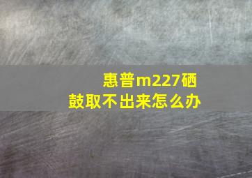 惠普m227硒鼓取不出来怎么办