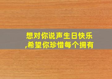 想对你说声生日快乐,希望你珍惜每个拥有