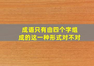 成语只有由四个字组成的这一种形式对不对